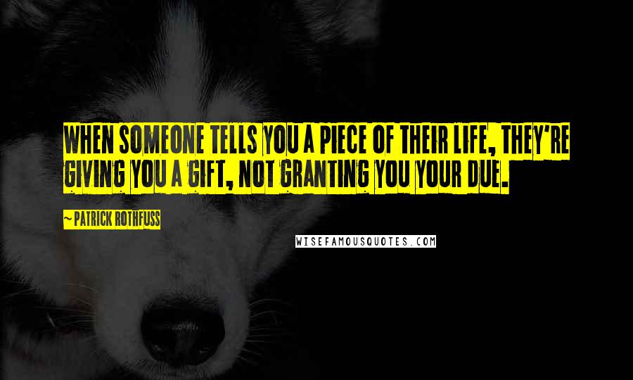 Patrick Rothfuss Quotes: When someone tells you a piece of their life, they're giving you a gift, not granting you your due.