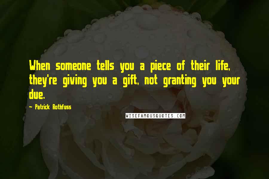 Patrick Rothfuss Quotes: When someone tells you a piece of their life, they're giving you a gift, not granting you your due.