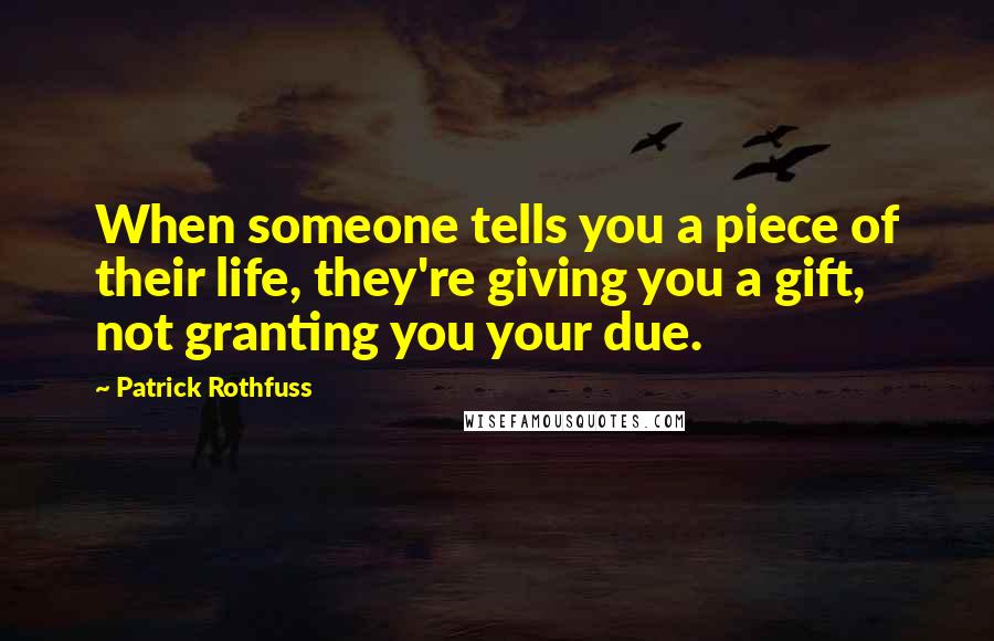 Patrick Rothfuss Quotes: When someone tells you a piece of their life, they're giving you a gift, not granting you your due.