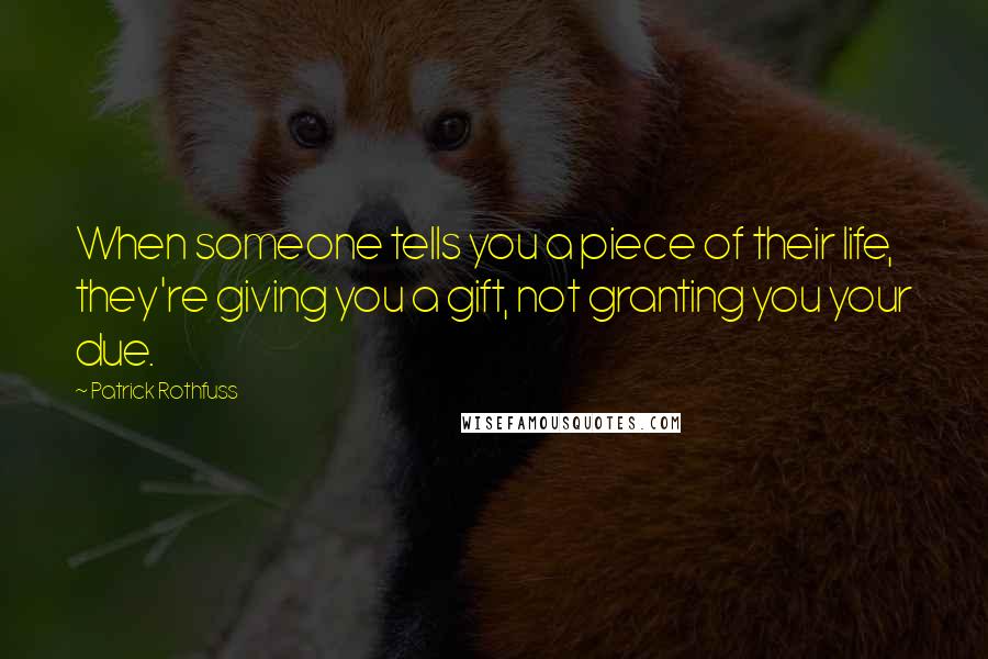 Patrick Rothfuss Quotes: When someone tells you a piece of their life, they're giving you a gift, not granting you your due.