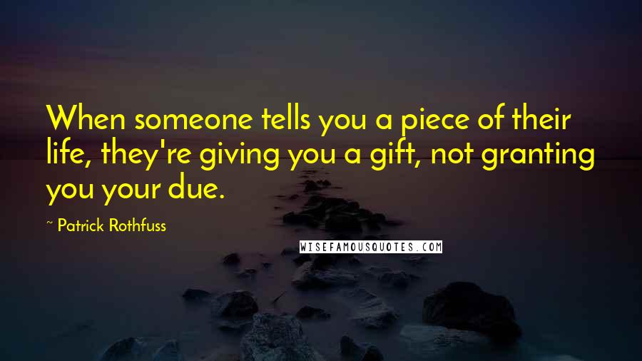 Patrick Rothfuss Quotes: When someone tells you a piece of their life, they're giving you a gift, not granting you your due.