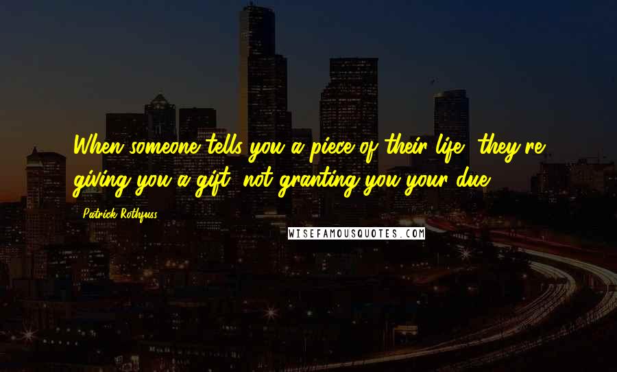 Patrick Rothfuss Quotes: When someone tells you a piece of their life, they're giving you a gift, not granting you your due.