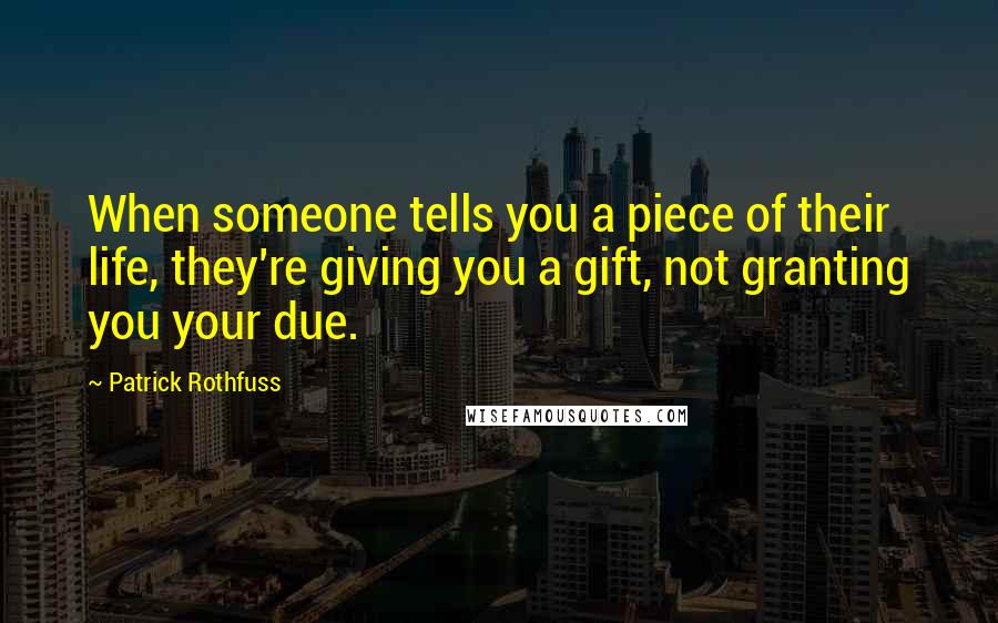 Patrick Rothfuss Quotes: When someone tells you a piece of their life, they're giving you a gift, not granting you your due.