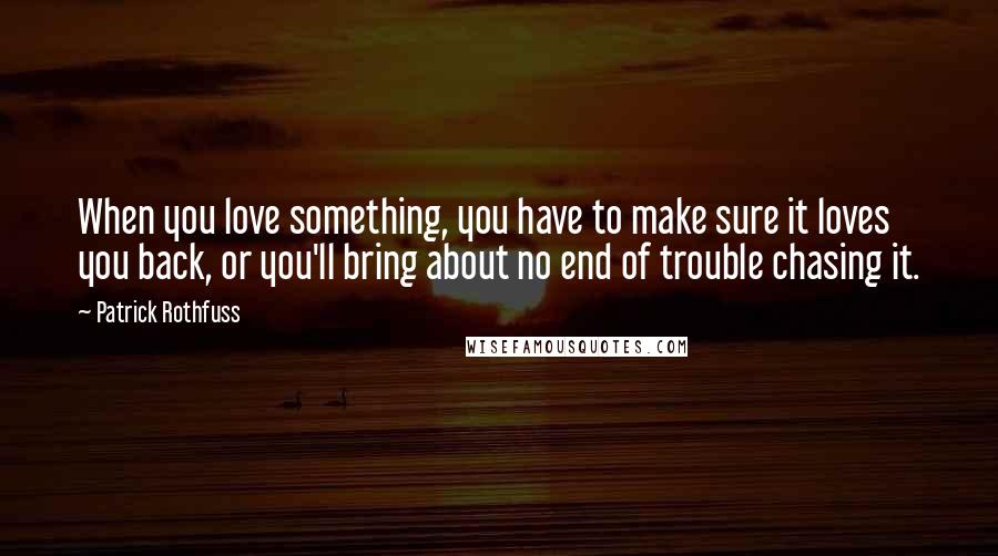 Patrick Rothfuss Quotes: When you love something, you have to make sure it loves you back, or you'll bring about no end of trouble chasing it.