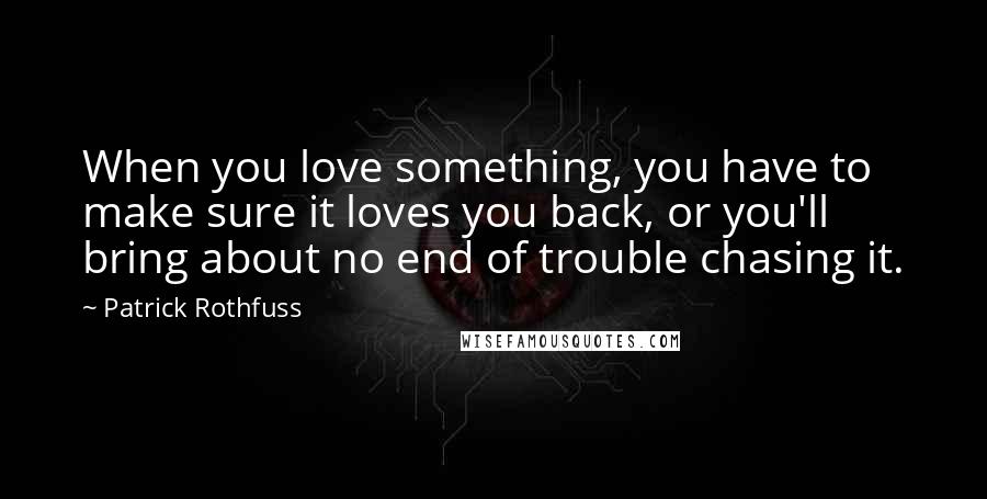Patrick Rothfuss Quotes: When you love something, you have to make sure it loves you back, or you'll bring about no end of trouble chasing it.