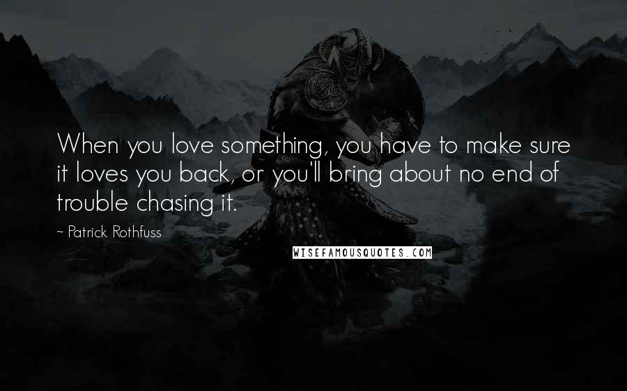 Patrick Rothfuss Quotes: When you love something, you have to make sure it loves you back, or you'll bring about no end of trouble chasing it.