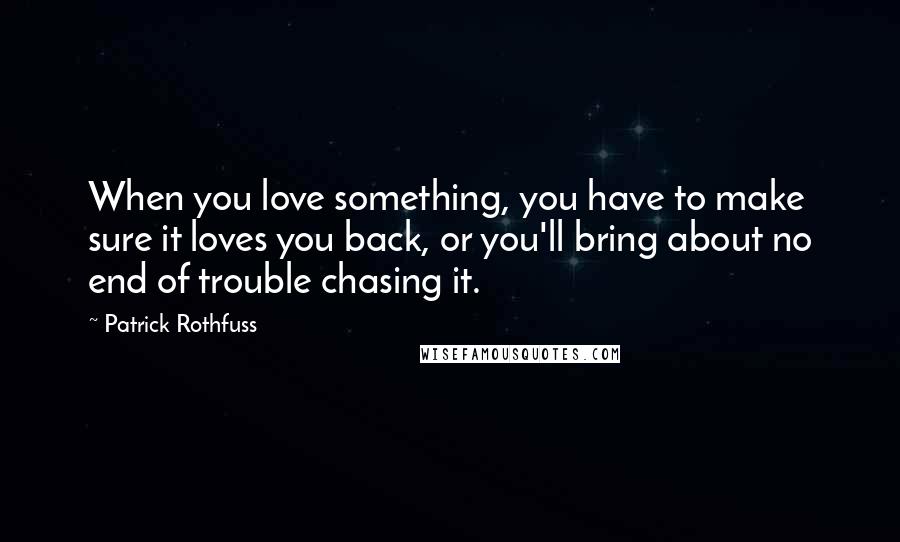 Patrick Rothfuss Quotes: When you love something, you have to make sure it loves you back, or you'll bring about no end of trouble chasing it.