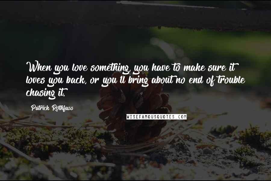 Patrick Rothfuss Quotes: When you love something, you have to make sure it loves you back, or you'll bring about no end of trouble chasing it.