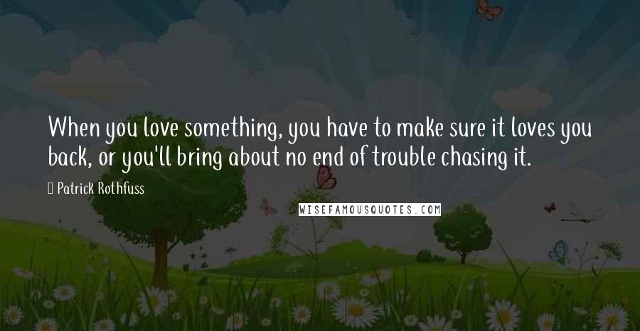 Patrick Rothfuss Quotes: When you love something, you have to make sure it loves you back, or you'll bring about no end of trouble chasing it.