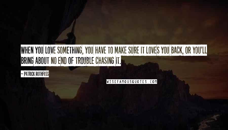 Patrick Rothfuss Quotes: When you love something, you have to make sure it loves you back, or you'll bring about no end of trouble chasing it.
