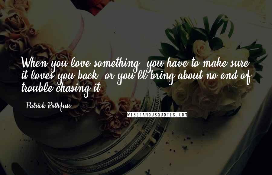Patrick Rothfuss Quotes: When you love something, you have to make sure it loves you back, or you'll bring about no end of trouble chasing it.