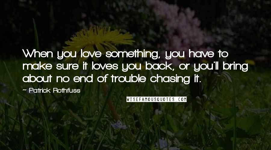 Patrick Rothfuss Quotes: When you love something, you have to make sure it loves you back, or you'll bring about no end of trouble chasing it.