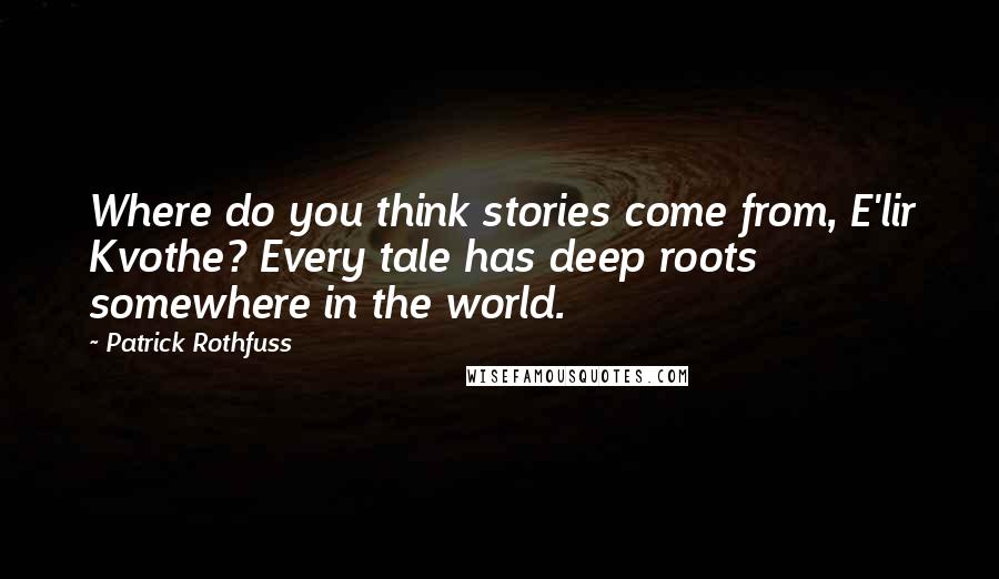 Patrick Rothfuss Quotes: Where do you think stories come from, E'lir Kvothe? Every tale has deep roots somewhere in the world.