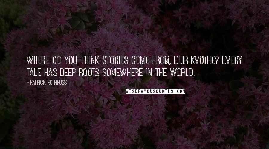 Patrick Rothfuss Quotes: Where do you think stories come from, E'lir Kvothe? Every tale has deep roots somewhere in the world.