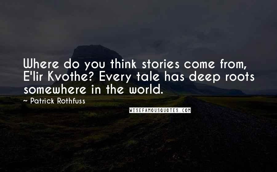 Patrick Rothfuss Quotes: Where do you think stories come from, E'lir Kvothe? Every tale has deep roots somewhere in the world.