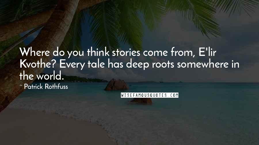 Patrick Rothfuss Quotes: Where do you think stories come from, E'lir Kvothe? Every tale has deep roots somewhere in the world.