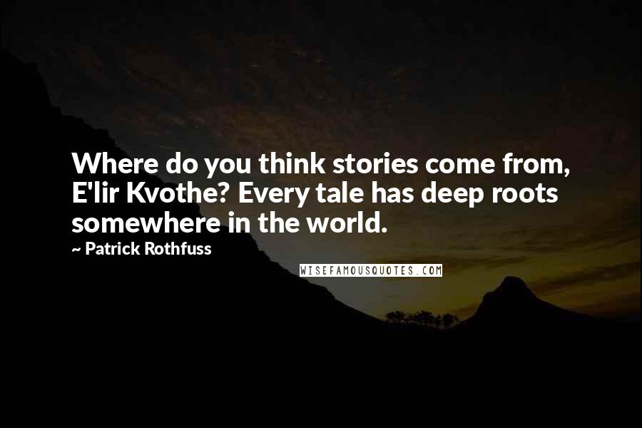 Patrick Rothfuss Quotes: Where do you think stories come from, E'lir Kvothe? Every tale has deep roots somewhere in the world.