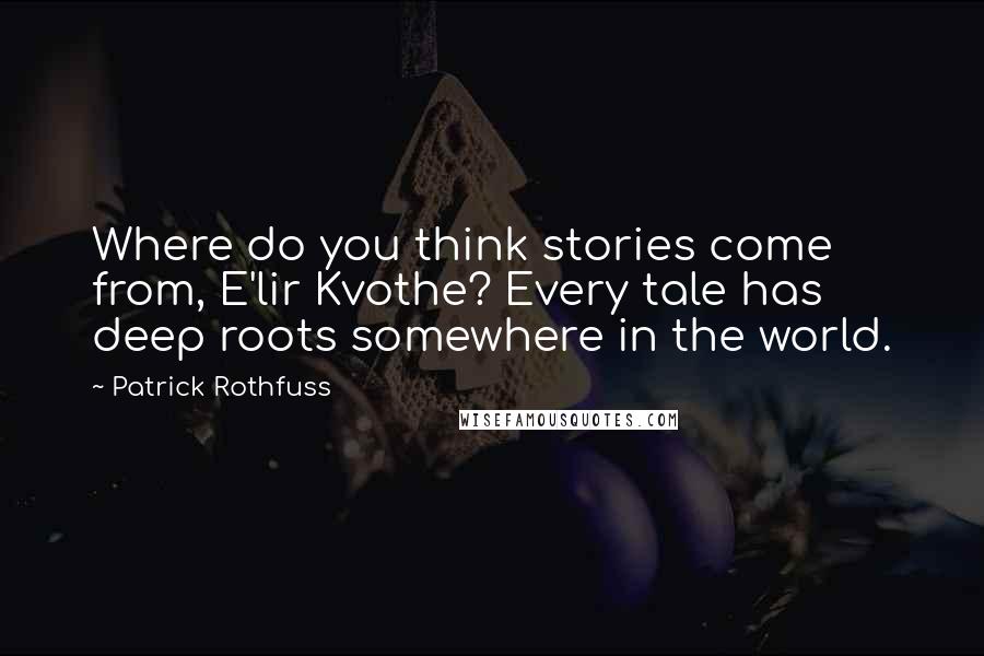 Patrick Rothfuss Quotes: Where do you think stories come from, E'lir Kvothe? Every tale has deep roots somewhere in the world.