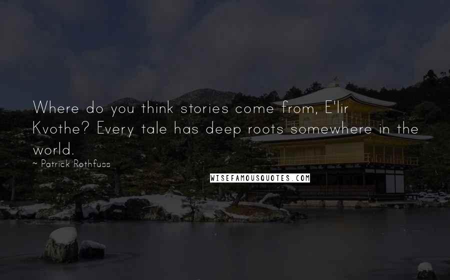 Patrick Rothfuss Quotes: Where do you think stories come from, E'lir Kvothe? Every tale has deep roots somewhere in the world.