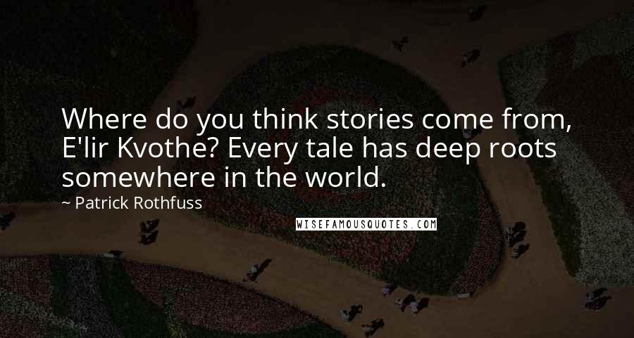 Patrick Rothfuss Quotes: Where do you think stories come from, E'lir Kvothe? Every tale has deep roots somewhere in the world.