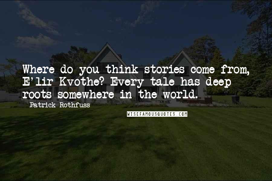 Patrick Rothfuss Quotes: Where do you think stories come from, E'lir Kvothe? Every tale has deep roots somewhere in the world.