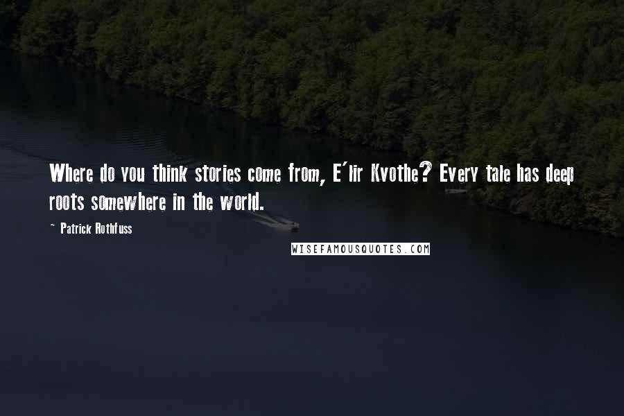 Patrick Rothfuss Quotes: Where do you think stories come from, E'lir Kvothe? Every tale has deep roots somewhere in the world.