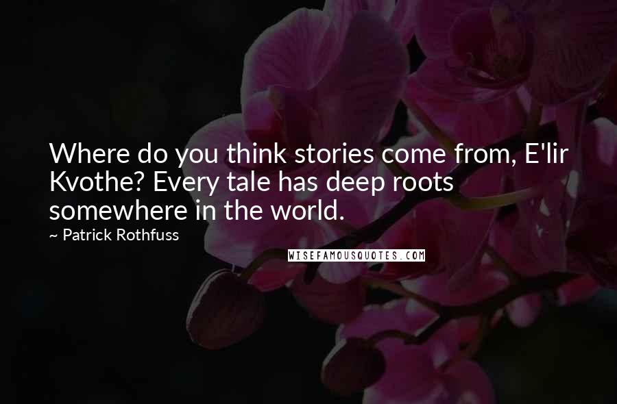 Patrick Rothfuss Quotes: Where do you think stories come from, E'lir Kvothe? Every tale has deep roots somewhere in the world.