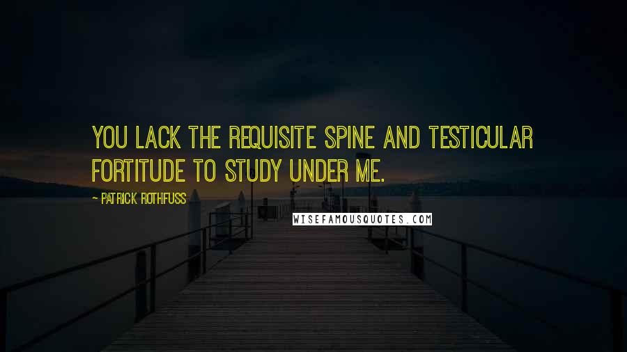 Patrick Rothfuss Quotes: You lack the requisite spine and testicular fortitude to study under me.