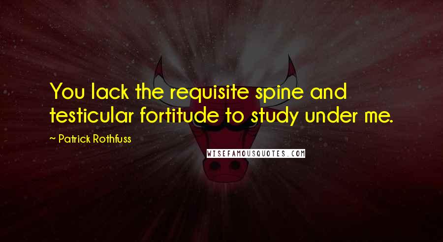 Patrick Rothfuss Quotes: You lack the requisite spine and testicular fortitude to study under me.