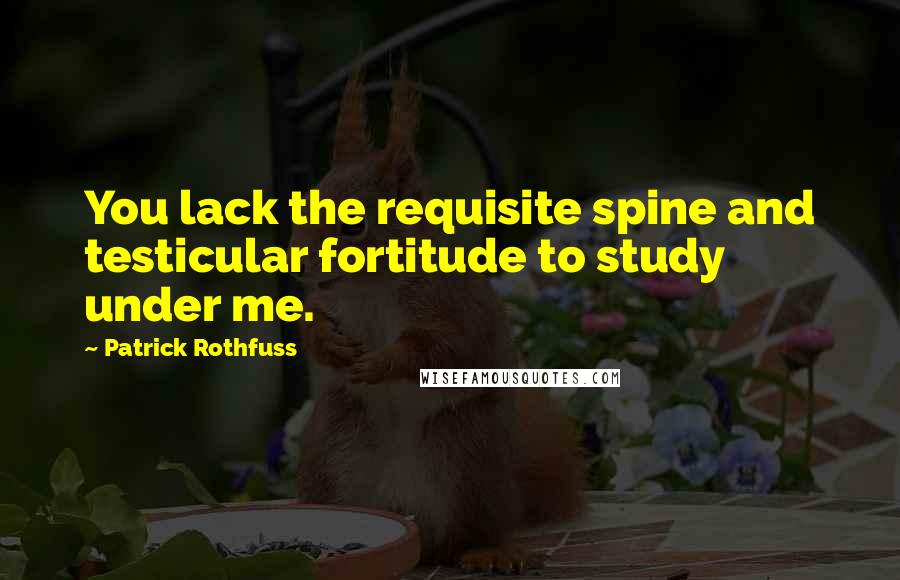 Patrick Rothfuss Quotes: You lack the requisite spine and testicular fortitude to study under me.