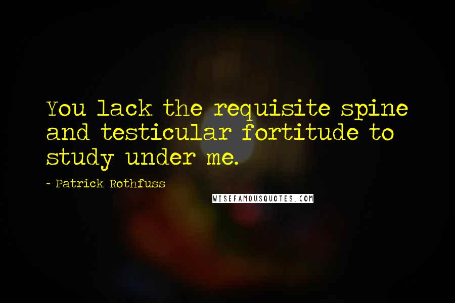 Patrick Rothfuss Quotes: You lack the requisite spine and testicular fortitude to study under me.