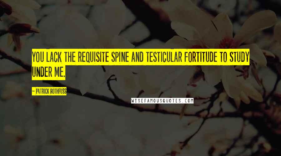 Patrick Rothfuss Quotes: You lack the requisite spine and testicular fortitude to study under me.