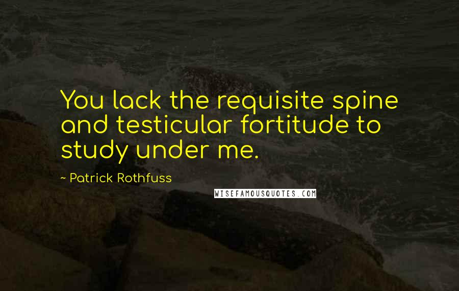 Patrick Rothfuss Quotes: You lack the requisite spine and testicular fortitude to study under me.