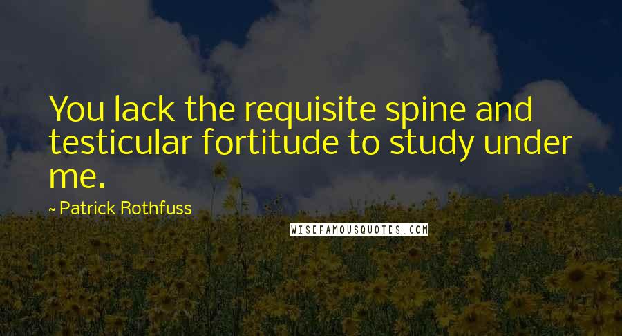 Patrick Rothfuss Quotes: You lack the requisite spine and testicular fortitude to study under me.