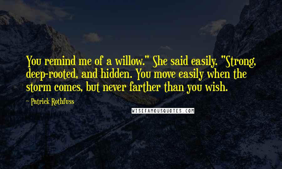 Patrick Rothfuss Quotes: You remind me of a willow." She said easily. "Strong, deep-rooted, and hidden. You move easily when the storm comes, but never farther than you wish.