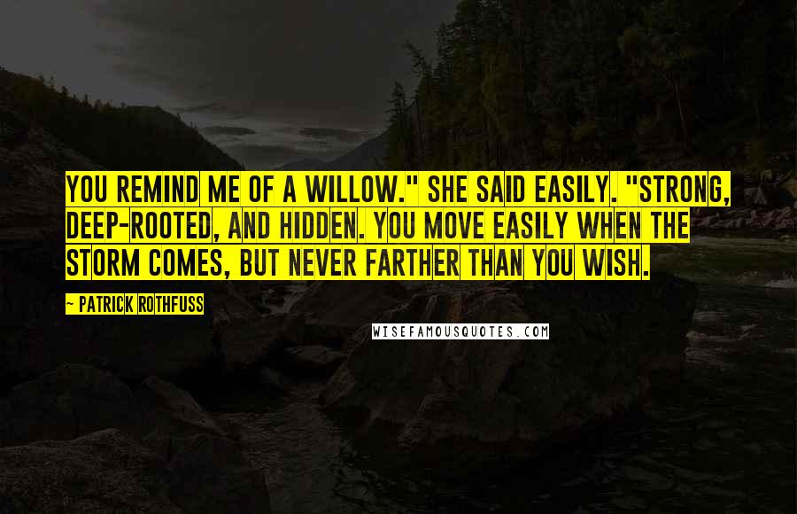 Patrick Rothfuss Quotes: You remind me of a willow." She said easily. "Strong, deep-rooted, and hidden. You move easily when the storm comes, but never farther than you wish.