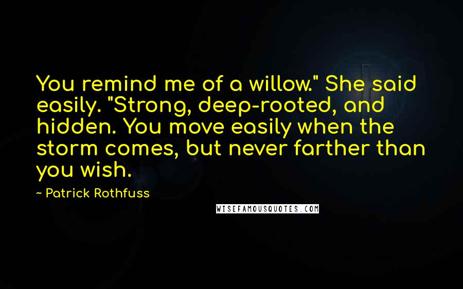 Patrick Rothfuss Quotes: You remind me of a willow." She said easily. "Strong, deep-rooted, and hidden. You move easily when the storm comes, but never farther than you wish.