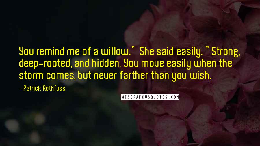 Patrick Rothfuss Quotes: You remind me of a willow." She said easily. "Strong, deep-rooted, and hidden. You move easily when the storm comes, but never farther than you wish.