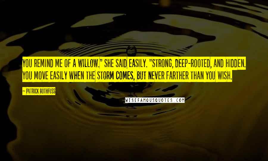 Patrick Rothfuss Quotes: You remind me of a willow." She said easily. "Strong, deep-rooted, and hidden. You move easily when the storm comes, but never farther than you wish.