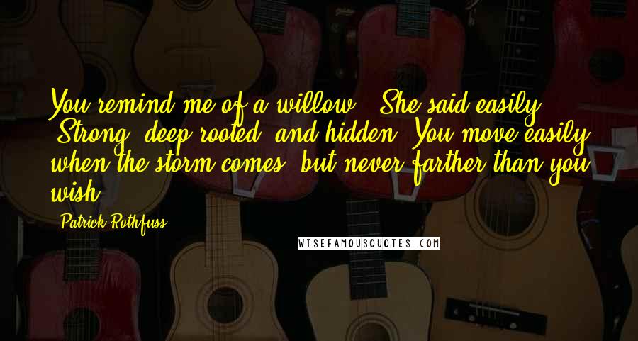 Patrick Rothfuss Quotes: You remind me of a willow." She said easily. "Strong, deep-rooted, and hidden. You move easily when the storm comes, but never farther than you wish.