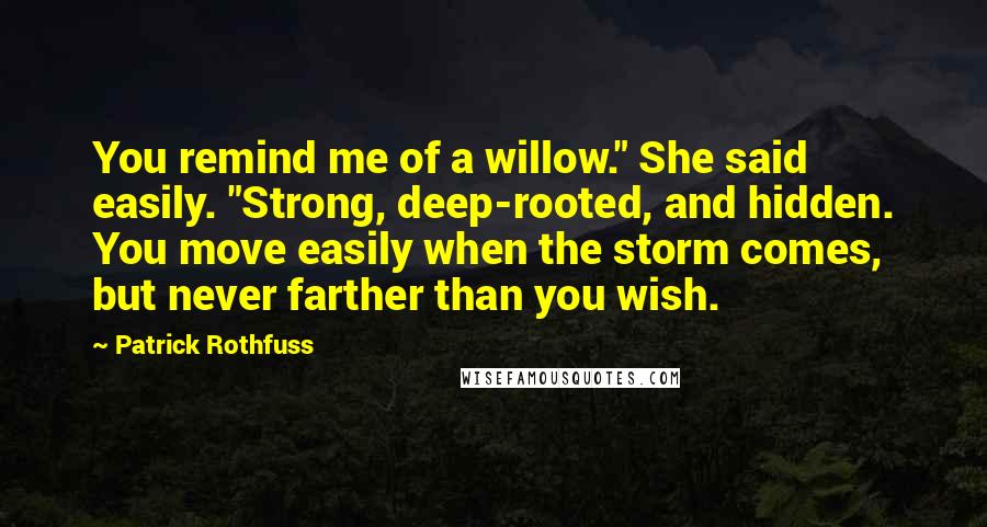 Patrick Rothfuss Quotes: You remind me of a willow." She said easily. "Strong, deep-rooted, and hidden. You move easily when the storm comes, but never farther than you wish.