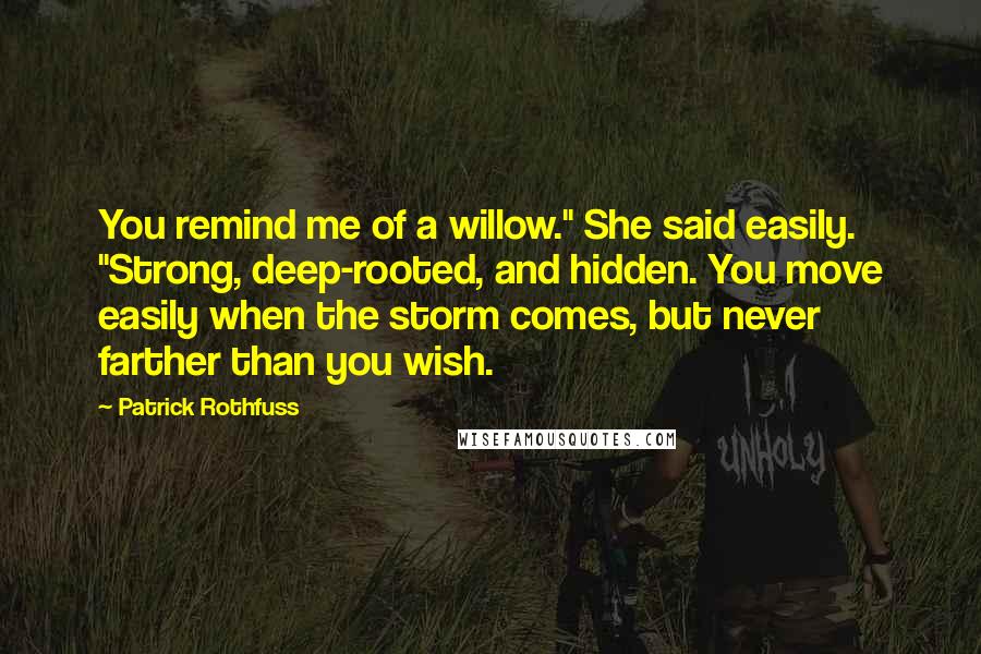 Patrick Rothfuss Quotes: You remind me of a willow." She said easily. "Strong, deep-rooted, and hidden. You move easily when the storm comes, but never farther than you wish.