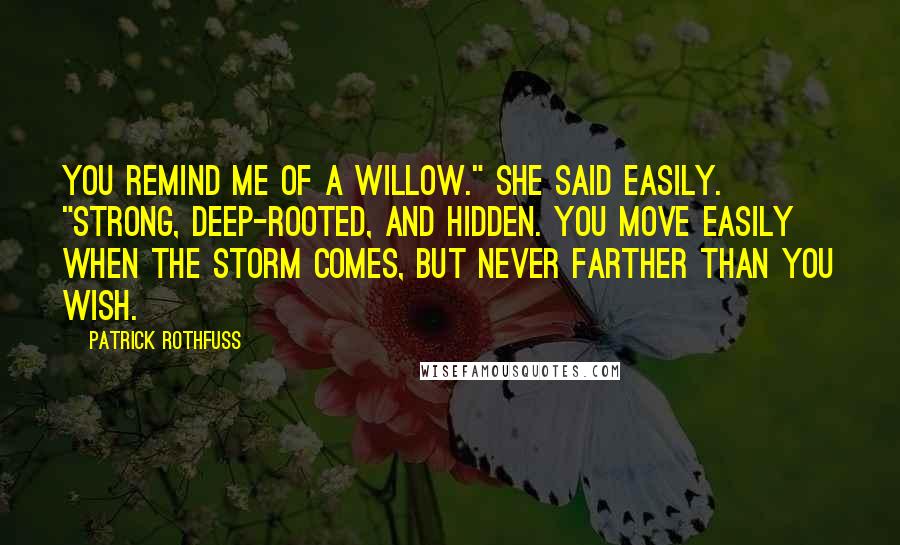 Patrick Rothfuss Quotes: You remind me of a willow." She said easily. "Strong, deep-rooted, and hidden. You move easily when the storm comes, but never farther than you wish.