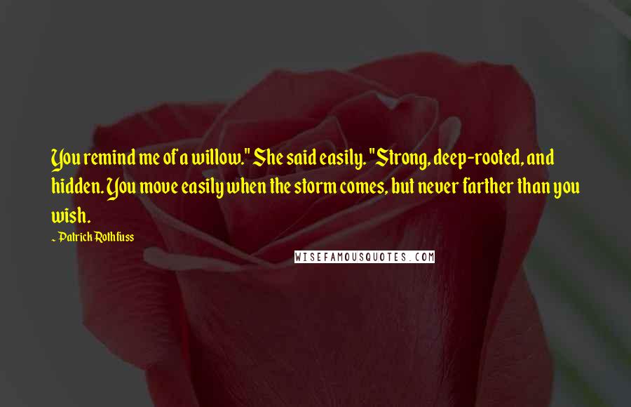 Patrick Rothfuss Quotes: You remind me of a willow." She said easily. "Strong, deep-rooted, and hidden. You move easily when the storm comes, but never farther than you wish.