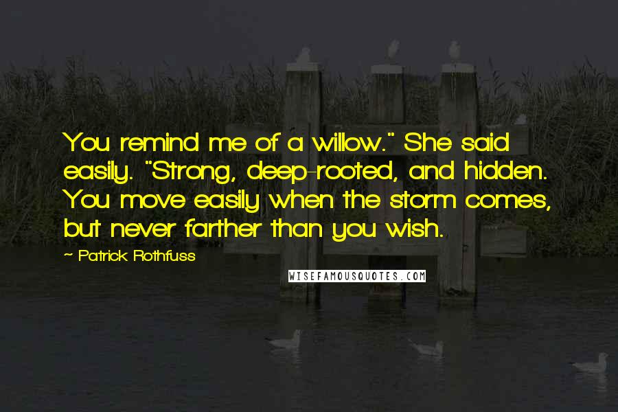 Patrick Rothfuss Quotes: You remind me of a willow." She said easily. "Strong, deep-rooted, and hidden. You move easily when the storm comes, but never farther than you wish.