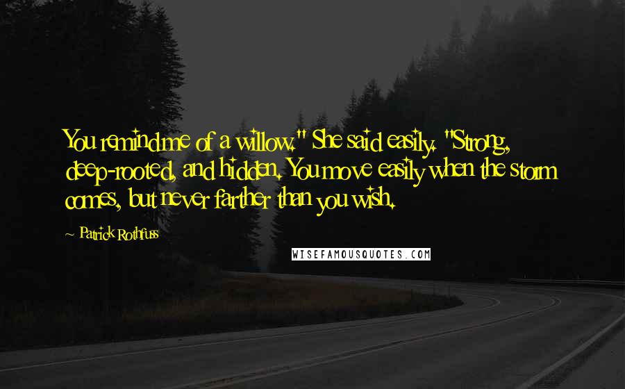 Patrick Rothfuss Quotes: You remind me of a willow." She said easily. "Strong, deep-rooted, and hidden. You move easily when the storm comes, but never farther than you wish.