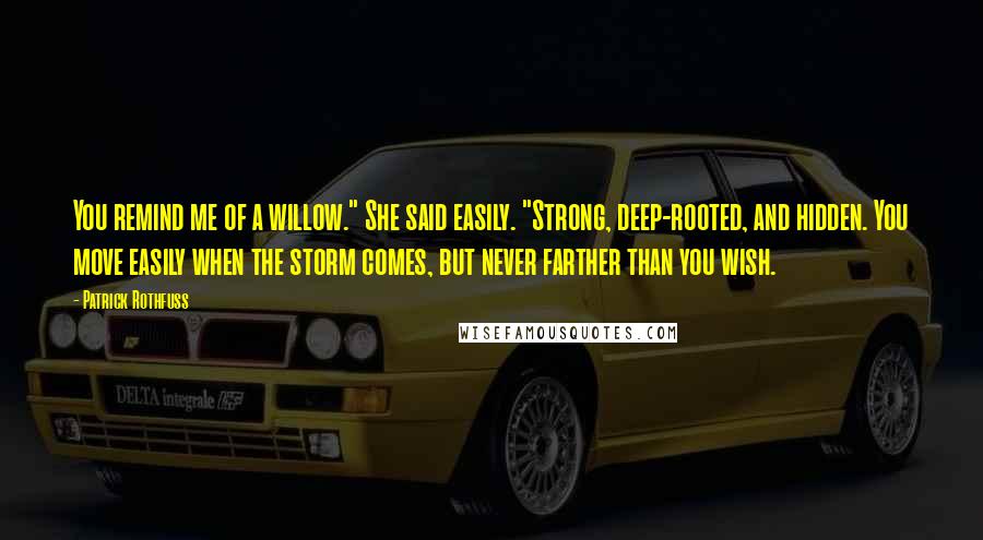 Patrick Rothfuss Quotes: You remind me of a willow." She said easily. "Strong, deep-rooted, and hidden. You move easily when the storm comes, but never farther than you wish.