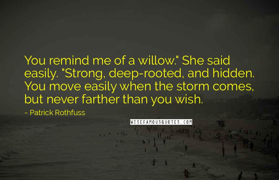 Patrick Rothfuss Quotes: You remind me of a willow." She said easily. "Strong, deep-rooted, and hidden. You move easily when the storm comes, but never farther than you wish.