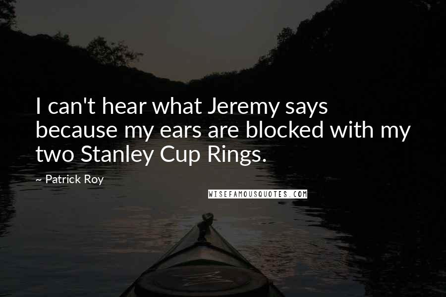 Patrick Roy Quotes: I can't hear what Jeremy says because my ears are blocked with my two Stanley Cup Rings.