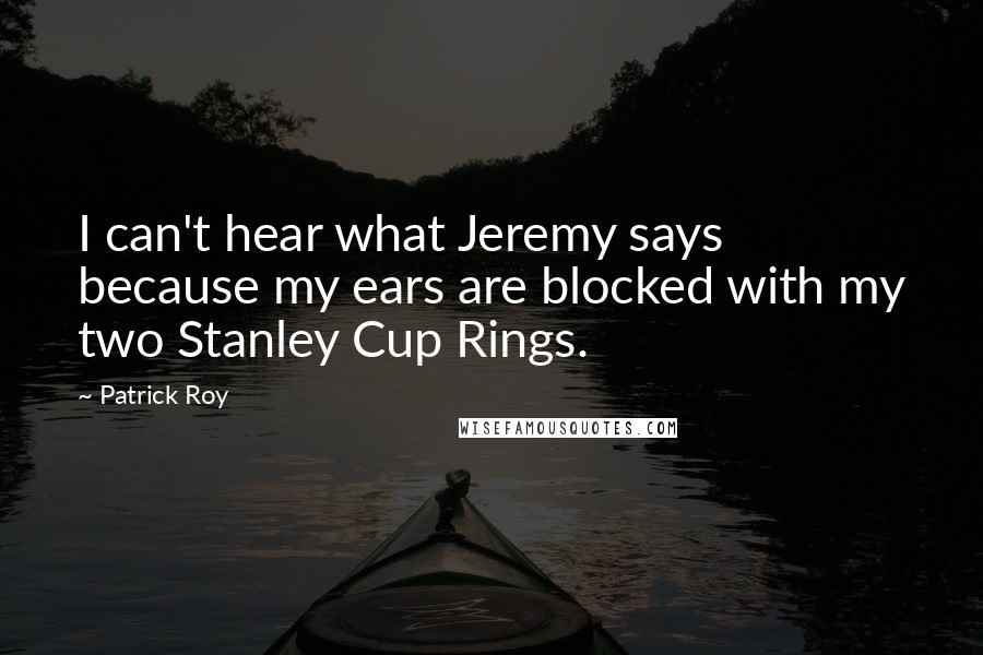 Patrick Roy Quotes: I can't hear what Jeremy says because my ears are blocked with my two Stanley Cup Rings.